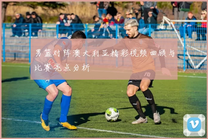 男篮对阵澳大利亚精彩视频回顾与比赛亮点分析