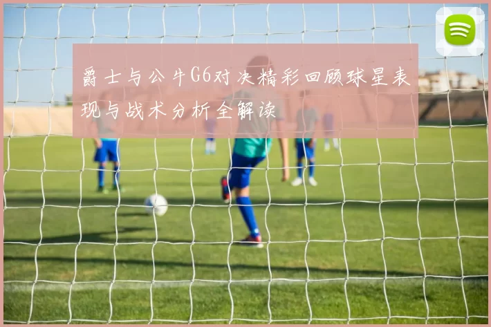 爵士与公牛G6对决精彩回顾球星表现与战术分析全解读