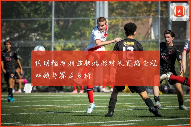 伯明翰与利兹联精彩对决直播全程回顾与赛后分析