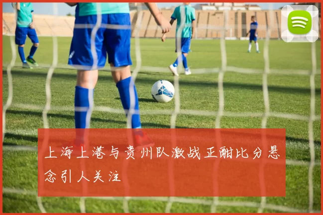 上海上港与贵州队激战正酣比分悬念引人关注