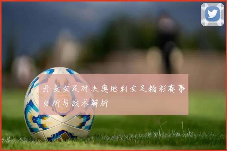 丹麦女足对决奥地利女足精彩赛事分析与战术解析