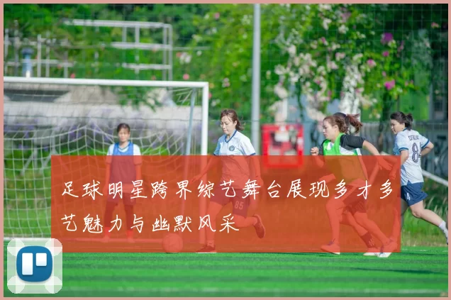 足球明星跨界综艺舞台展现多才多艺魅力与幽默风采