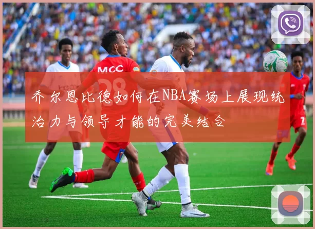 乔尔恩比德如何在NBA赛场上展现统治力与领导才能的完美结合