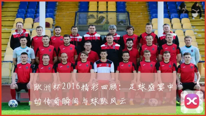 欧洲杯2016精彩回顾：足球盛宴中的传奇瞬间与球队风云