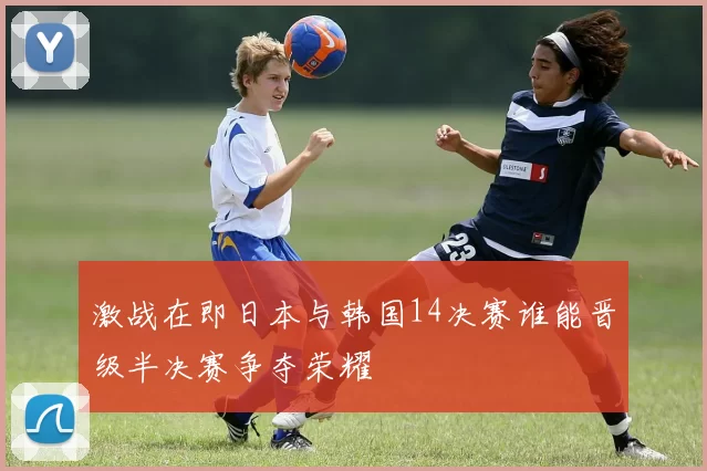 激战在即日本与韩国14决赛谁能晋级半决赛争夺荣耀